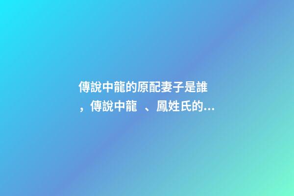 傳說中龍的原配妻子是誰，傳說中龍、鳳姓氏的由來-第1張-觀點-玄機派